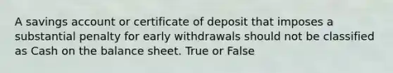 A savings account or certificate of deposit that imposes a substantial penalty for early withdrawals should not be classified as Cash on the balance sheet. True or False