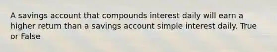 A savings account that compounds interest daily will earn a higher return than a savings account simple interest daily. True or False