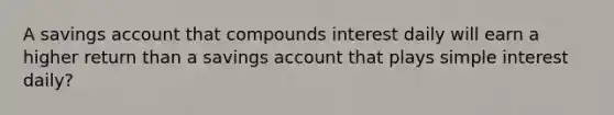 A savings account that compounds interest daily will earn a higher return than a savings account that plays simple interest daily?