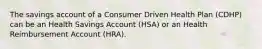 The savings account of a Consumer Driven Health Plan (CDHP) can be an Health Savings Account (HSA) or an Health Reimbursement Account (HRA).