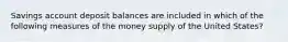 Savings account deposit balances are included in which of the following measures of the money supply of the United States?