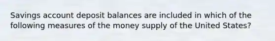 Savings account deposit balances are included in which of the following measures of the money supply of the United States?