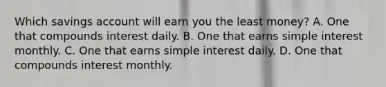 Which savings account will earn you the least money? A. One that compounds interest daily. B. One that earns simple interest monthly. C. One that earns simple interest daily. D. One that compounds interest monthly.