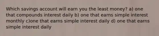 Which savings account will earn you the least money? a) one that compounds interest daily b) one that earns simple interest monthly c)one that earns simple interest daily d) one that earns simple interest daily