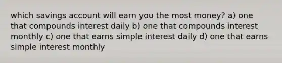 which savings account will earn you the most money? a) one that compounds interest daily b) one that compounds interest monthly c) one that earns simple interest daily d) one that earns simple interest monthly