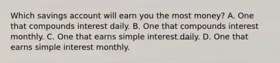 Which savings account will earn you the most money? A. One that compounds interest daily. B. One that compounds interest monthly. C. One that earns simple interest daily. D. One that earns simple interest monthly.