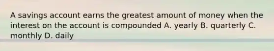 A savings account earns the greatest amount of money when the interest on the account is compounded A. yearly B. quarterly C. monthly D. daily