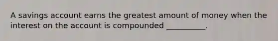 A savings account earns the greatest amount of money when the interest on the account is compounded __________.