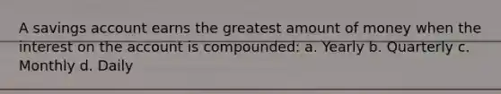 A savings account earns the greatest amount of money when the interest on the account is compounded: a. Yearly b. Quarterly c. Monthly d. Daily