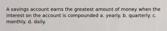 A savings account earns the greatest amount of money when the interest on the account is compounded a. yearly. b. quarterly. c. monthly. d. daily.