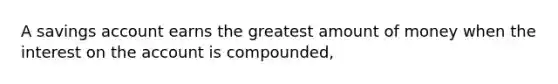 A savings account earns the greatest amount of money when the interest on the account is compounded,