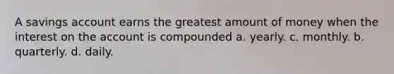 A savings account earns the greatest amount of money when the interest on the account is compounded a. yearly. c. monthly. b. quarterly. d. daily.