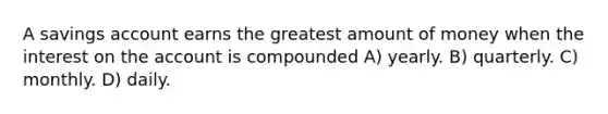 A savings account earns the greatest amount of money when the interest on the account is compounded A) yearly. B) quarterly. C) monthly. D) daily.