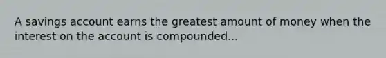 A savings account earns the greatest amount of money when the interest on the account is compounded...