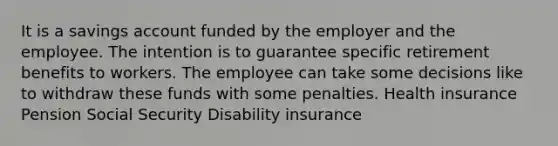 It is a savings account funded by the employer and the employee. The intention is to guarantee specific retirement benefits to workers. The employee can take some decisions like to withdraw these funds with some penalties. Health insurance Pension Social Security Disability insurance