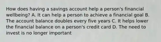 How does having a savings account help a person's financial wellbeing? A. It can help a person to achieve a financial goal B. The account balance doubles every five years C. It helps lower the financial balance on a person's credit card D. The need to invest is no longer important