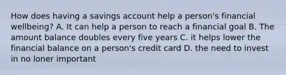 How does having a savings account help a person's financial wellbeing? A. It can help a person to reach a financial goal B. The amount balance doubles every five years C. it helps lower the financial balance on a person's credit card D. the need to invest in no loner important