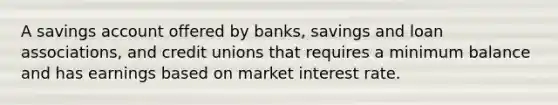 A savings account offered by banks, savings and loan associations, and credit unions that requires a minimum balance and has earnings based on market interest rate.