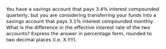 You have a savings account that pays 3.4​% interest compounded​ quarterly, but you are considering transferring your funds into a savings account that pays 3.1​% interest compounded monthly. What is the difference in the effective interest rate of the two accounts? Express the answer in percentage form, rounded to two decimal places (i.e. X.YY).