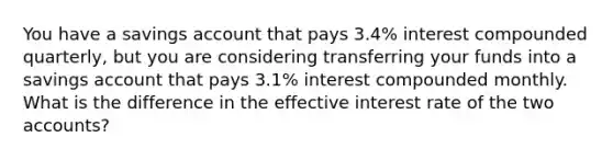 You have a savings account that pays 3.4​% interest compounded​ quarterly, but you are considering transferring your funds into a savings account that pays 3.1​% interest compounded monthly. What is the difference in the effective interest rate of the two accounts?