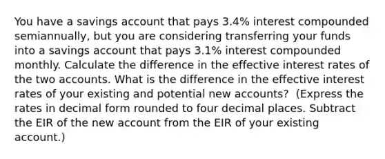 You have a savings account that pays 3.4​% interest compounded​ semiannually, but you are considering transferring your funds into a savings account that pays 3.1​% interest compounded monthly. Calculate the difference in the effective interest rates of the two accounts. What is the difference in the effective interest rates of your existing and potential new​ accounts? ​ (Express the rates in decimal form rounded to four decimal places. Subtract the EIR of the new account from the EIR of your existing​ account.)