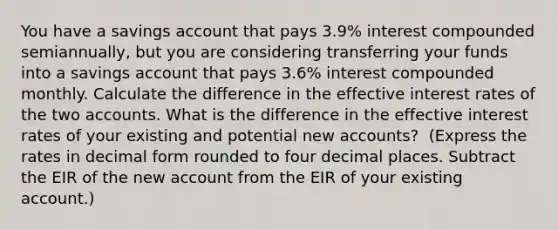 You have a savings account that pays 3.9​% interest compounded​ semiannually, but you are considering transferring your funds into a savings account that pays 3.6​% interest compounded monthly. Calculate the difference in the effective interest rates of the two accounts. What is the difference in the effective interest rates of your existing and potential new​ accounts? ​ (Express the rates in decimal form rounded to four decimal places. Subtract the EIR of the new account from the EIR of your existing​ account.)