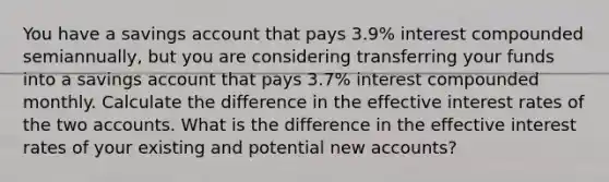 You have a savings account that pays 3.9% interest compounded semiannually, but you are considering transferring your funds into a savings account that pays 3.7% interest compounded monthly. Calculate the difference in the effective interest rates of the two accounts. What is the difference in the effective interest rates of your existing and potential new accounts?