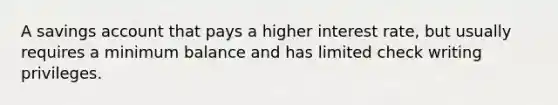 A savings account that pays a higher interest rate, but usually requires a minimum balance and has limited check writing privileges.