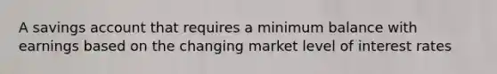 A savings account that requires a minimum balance with earnings based on the changing market level of interest rates