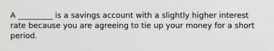 A _________ is a savings account with a slightly higher interest rate because you are agreeing to tie up your money for a short period.