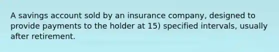 A savings account sold by an insurance company, designed to provide payments to the holder at 15) specified intervals, usually after retirement.