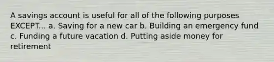 A savings account is useful for all of the following purposes EXCEPT... a. Saving for a new car b. Building an emergency fund c. Funding a future vacation d. Putting aside money for retirement