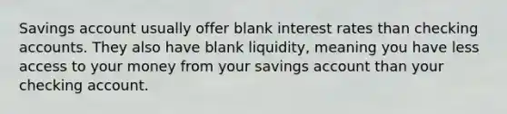 Savings account usually offer blank interest rates than checking accounts. They also have blank liquidity, meaning you have less access to your money from your savings account than your checking account.