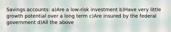 Savings accounts: a)Are a low-risk investment b)Have very little growth potential over a long term c)Are insured by the federal government d)All the above