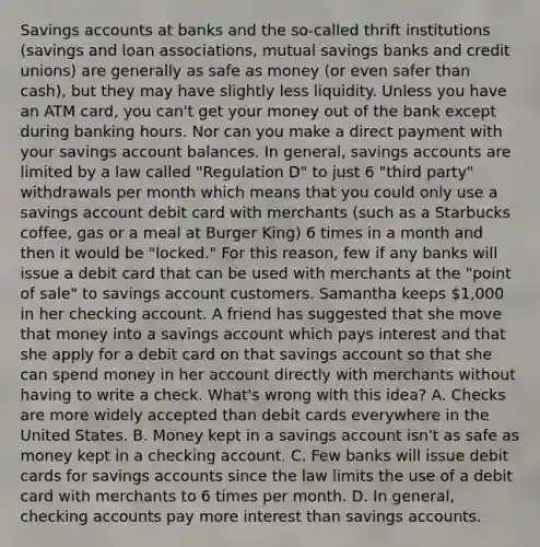 Savings accounts at banks and the so-called thrift institutions (savings and loan associations, mutual savings banks and credit unions) are generally as safe as money (or even safer than cash), but they may have slightly less liquidity. Unless you have an ATM card, you can't get your money out of the bank except during banking hours. Nor can you make a direct payment with your savings account balances. In general, savings accounts are limited by a law called "Regulation D" to just 6 "third party" withdrawals per month which means that you could only use a savings account debit card with merchants (such as a Starbucks coffee, gas or a meal at Burger King) 6 times in a month and then it would be "locked." For this reason, few if any banks will issue a debit card that can be used with merchants at the "point of sale" to savings account customers. Samantha keeps 1,000 in her checking account. A friend has suggested that she move that money into a savings account which pays interest and that she apply for a debit card on that savings account so that she can spend money in her account directly with merchants without having to write a check. What's wrong with this idea? A. Checks are more widely accepted than debit cards everywhere in the United States. B. Money kept in a savings account isn't as safe as money kept in a checking account. C. Few banks will issue debit cards for savings accounts since the law limits the use of a debit card with merchants to 6 times per month. D. In general, checking accounts pay more interest than savings accounts.