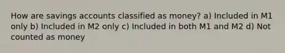 How are savings accounts classified as money? a) Included in M1 only b) Included in M2 only c) Included in both M1 and M2 d) Not counted as money