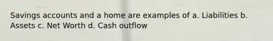 Savings accounts and a home are examples of a. Liabilities b. Assets c. Net Worth d. Cash outflow