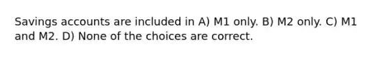 Savings accounts are included in A) M1 only. B) M2 only. C) M1 and M2. D) None of the choices are correct.