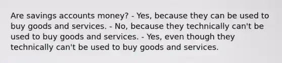 Are savings accounts money? - Yes, because they can be used to buy goods and services. - No, because they technically can't be used to buy goods and services. - Yes, even though they technically can't be used to buy goods and services.