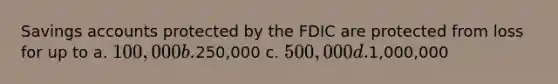 Savings accounts protected by the FDIC are protected from loss for up to a. 100,000 b.250,000 c. 500,000 d.1,000,000