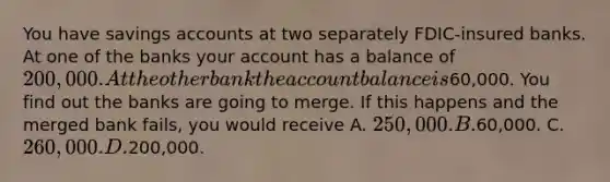 You have savings accounts at two separately FDIC-insured banks. At one of the banks your account has a balance of 200,000. At the other bank the account balance is60,000. You find out the banks are going to merge. If this happens and the merged bank fails, you would receive A. 250,000. B.60,000. C. 260,000. D.200,000.