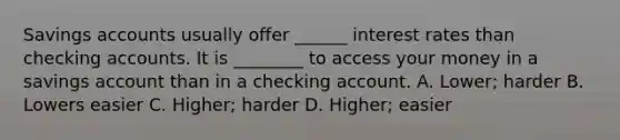 Savings accounts usually offer ______ interest rates than checking accounts. It is ________ to access your money in a savings account than in a checking account. A. Lower; harder B. Lowers easier C. Higher; harder D. Higher; easier