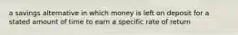 a savings alternative in which money is left on deposit for a stated amount of time to earn a specific rate of return