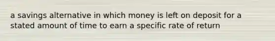 a savings alternative in which money is left on deposit for a stated amount of time to earn a specific rate of return