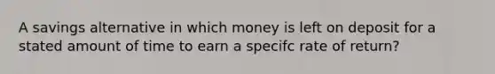 A savings alternative in which money is left on deposit for a stated amount of time to earn a specifc rate of return?