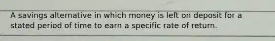 A savings alternative in which money is left on deposit for a stated period of time to earn a specific rate of return.