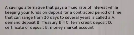 A savings alternative that pays a fixed rate of interest while keeping your funds on deposit for a contracted period of time that can range from 30 days to several years is called a A. demand deposit B. Treasury Bill C. term credit deposit D. certificate of deposit E. money market account