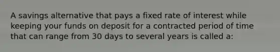 A savings alternative that pays a fixed rate of interest while keeping your funds on deposit for a contracted period of time that can range from 30 days to several years is called a: