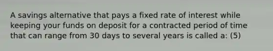 A savings alternative that pays a fixed rate of interest while keeping your funds on deposit for a contracted period of time that can range from 30 days to several years is called a: (5)