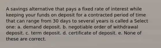 A savings alternative that pays a fixed rate of interest while keeping your funds on deposit for a contracted period of time that can range from 30 days to several years is called a Select one: a. demand deposit. b. negotiable order of withdrawal deposit. c. term deposit. d. certificate of deposit. e. None of these are correct.